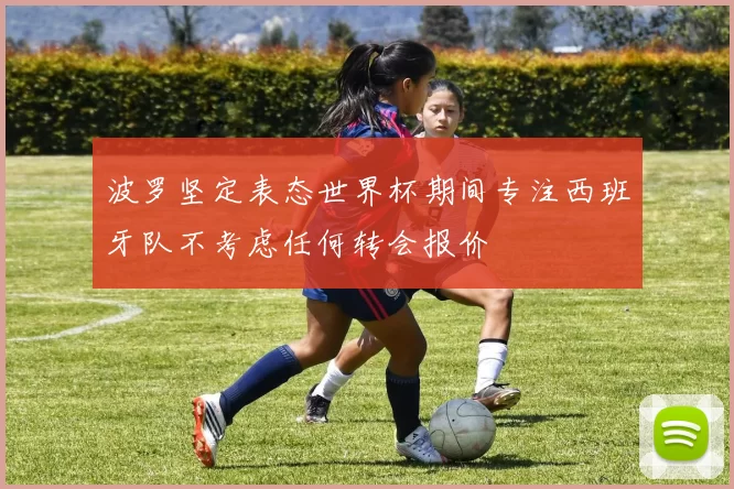 波罗坚定表态世界杯期间专注西班牙队不考虑任何转会报价