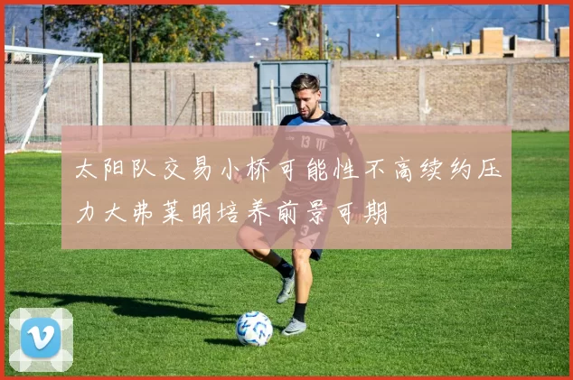 太阳队交易小桥可能性不高续约压力大弗莱明培养前景可期