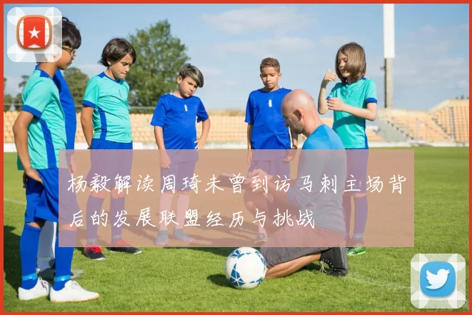 杨毅解读周琦未曾到访马刺主场背后的发展联盟经历与挑战