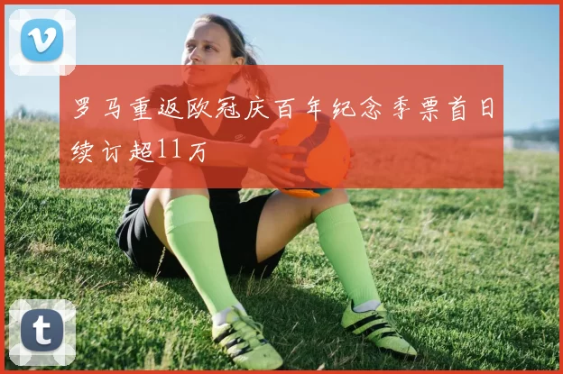 罗马重返欧冠庆百年纪念季票首日续订超11万