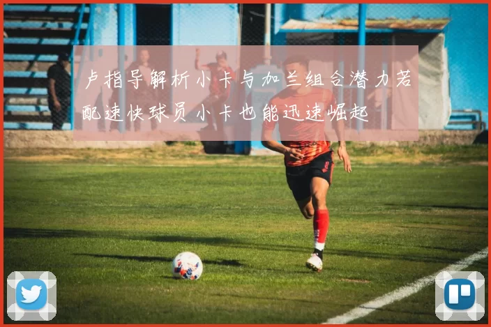 卢指导解析小卡与加兰组合潜力若配速快球员小卡也能迅速崛起