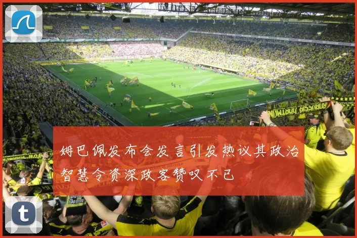 姆巴佩发布会发言引发热议其政治智慧令资深政客赞叹不已