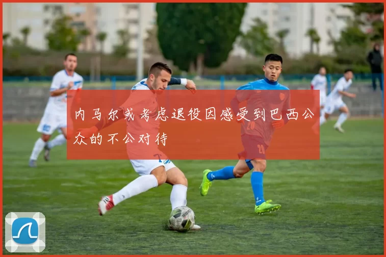 内马尔或考虑退役因感受到巴西公众的不公对待