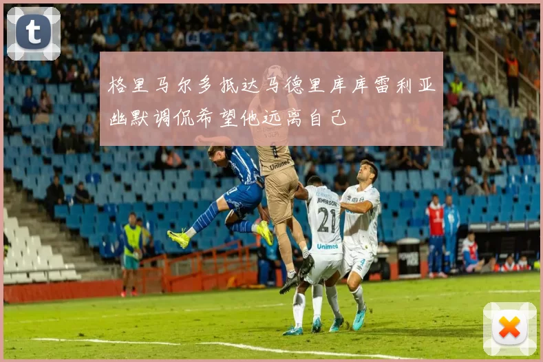 格里马尔多抵达马德里库库雷利亚幽默调侃希望他远离自己