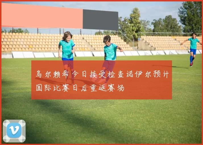 乌尔赖希今日接受检查诺伊尔预计国际比赛日后重返赛场
