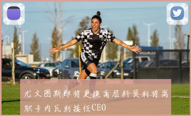 尤文图斯即将更换高层科莫利将离职卡内瓦利接任CEO