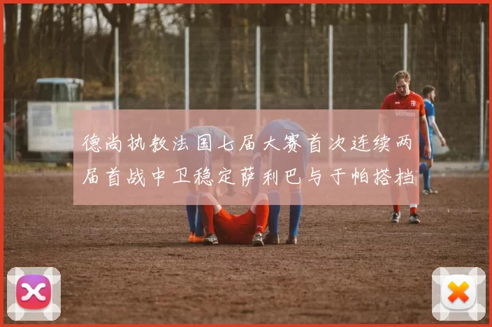 德尚执教法国七届大赛首次连续两届首战中卫稳定萨利巴与于帕搭档