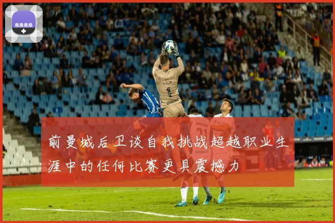 前曼城后卫谈自我挑战超越职业生涯中的任何比赛更具震撼力