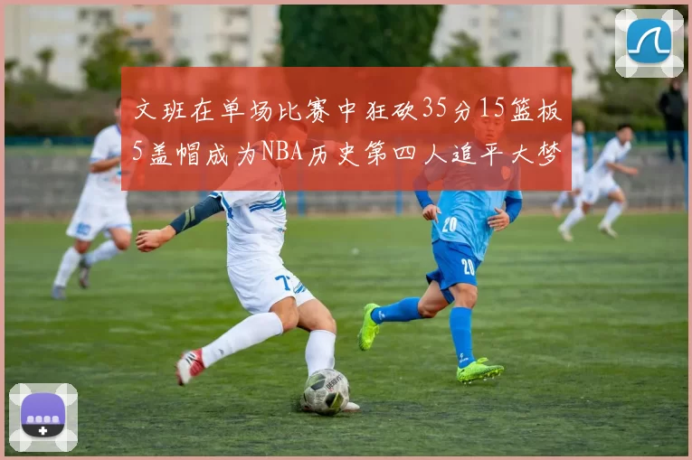文班在单场比赛中狂砍35分15篮板5盖帽成为NBA历史第四人追平大梦鲨鱼天勾