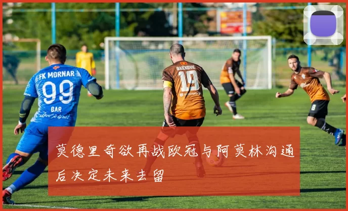 莫德里奇欲再战欧冠与阿莫林沟通后决定未来去留