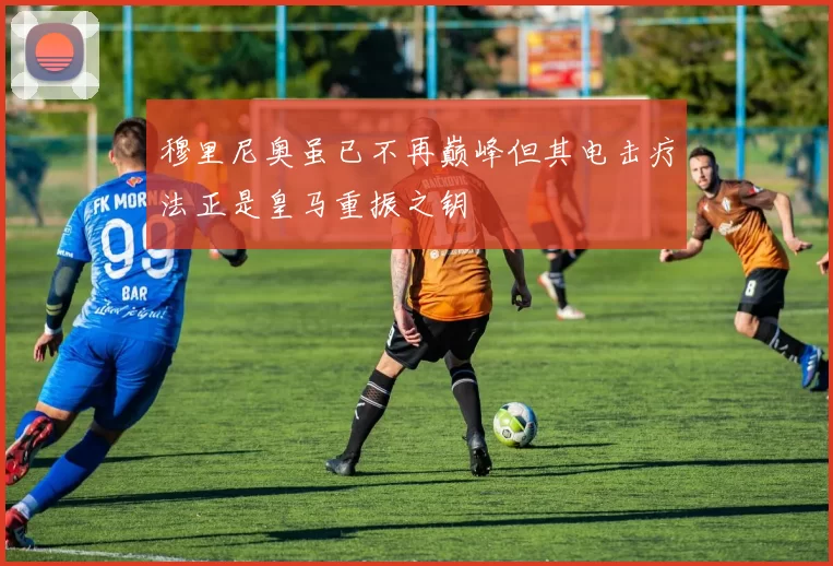 穆里尼奥虽已不再巅峰但其电击疗法正是皇马重振之钥