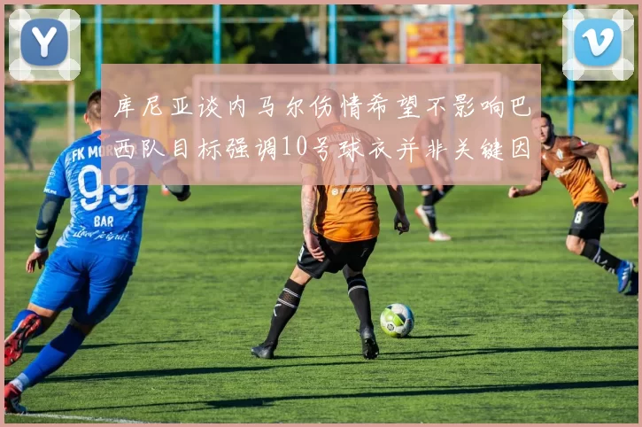 库尼亚谈内马尔伤情希望不影响巴西队目标强调10号球衣并非关键因素