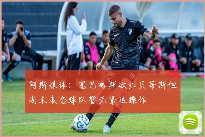 阿斯媒体：塞巴略斯欲归贝蒂斯但尚未表态球队暂无紧迫操作