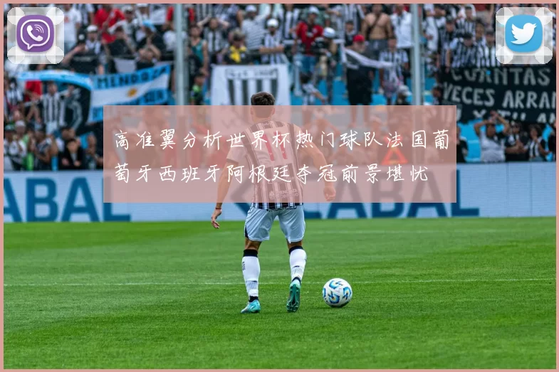高准翼分析世界杯热门球队法国葡萄牙西班牙阿根廷夺冠前景堪忧