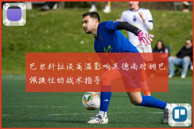 巴尔科拉谈高温影响及德尚对姆巴佩换位的战术指导