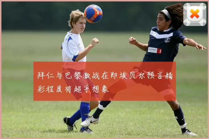 拜仁与巴黎激战在即埃贝尔预言精彩程度将超乎想象