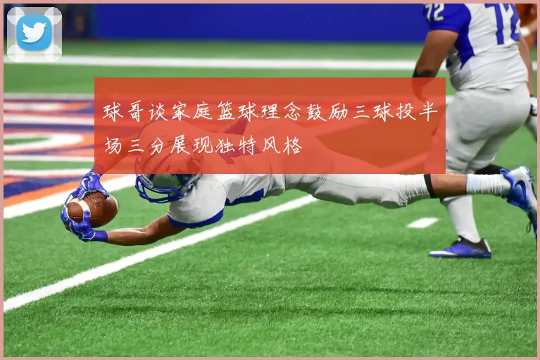 球哥谈家庭篮球理念鼓励三球投半场三分展现独特风格