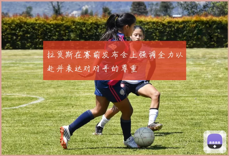 拉莫斯在赛前发布会上强调全力以赴并表达对对手的尊重