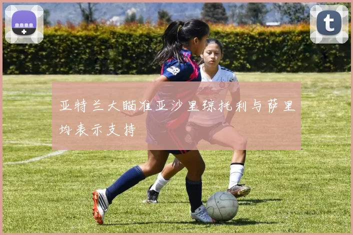 亚特兰大瞄准亚沙里琼托利与萨里均表示支持