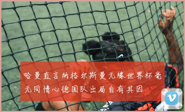 哈曼直言纳格尔斯曼无缘世界杯毫无同情心德国队出局自有其因
