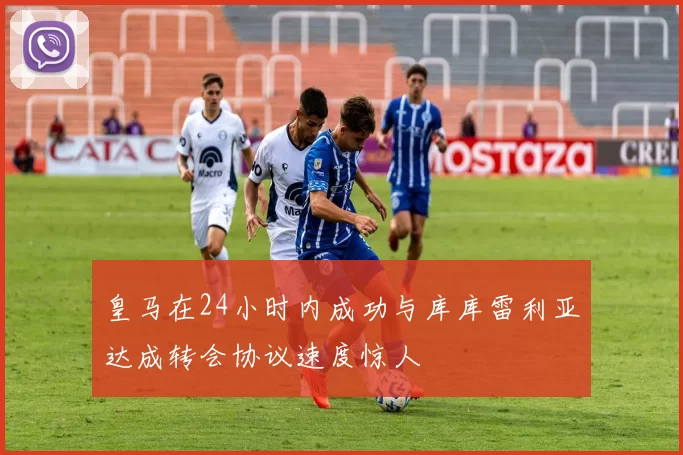 皇马在24小时内成功与库库雷利亚达成转会协议速度惊人