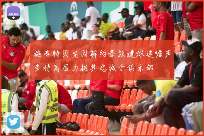 施洛特贝克因解约条款遭球迷嘘声多特高层力挺其忠诚于俱乐部