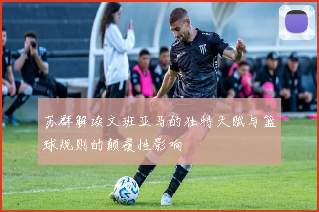 苏群解读文班亚马的独特天赋与篮球规则的颠覆性影响