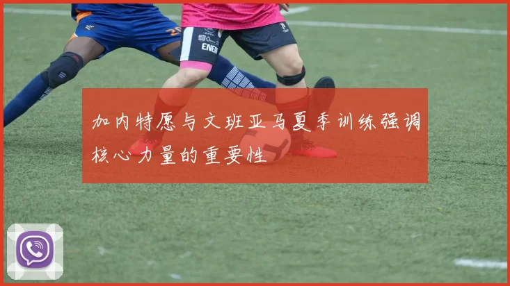 加内特愿与文班亚马夏季训练强调核心力量的重要性