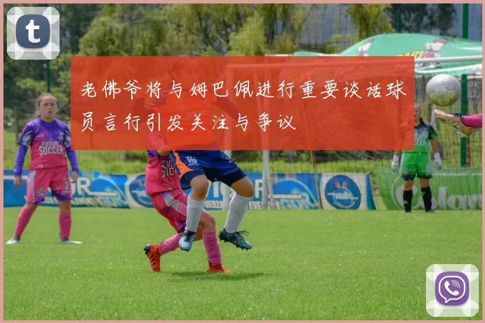 老佛爷将与姆巴佩进行重要谈话球员言行引发关注与争议