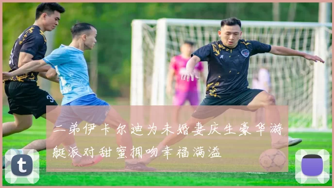 二弟伊卡尔迪为未婚妻庆生豪华游艇派对甜蜜拥吻幸福满溢