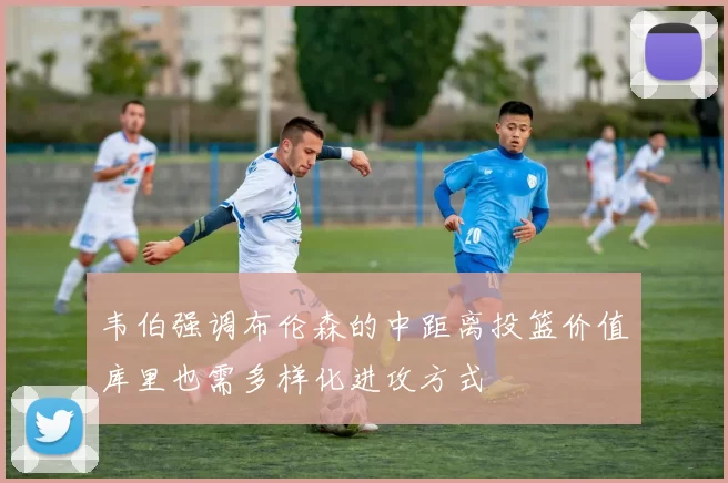 韦伯强调布伦森的中距离投篮价值库里也需多样化进攻方式