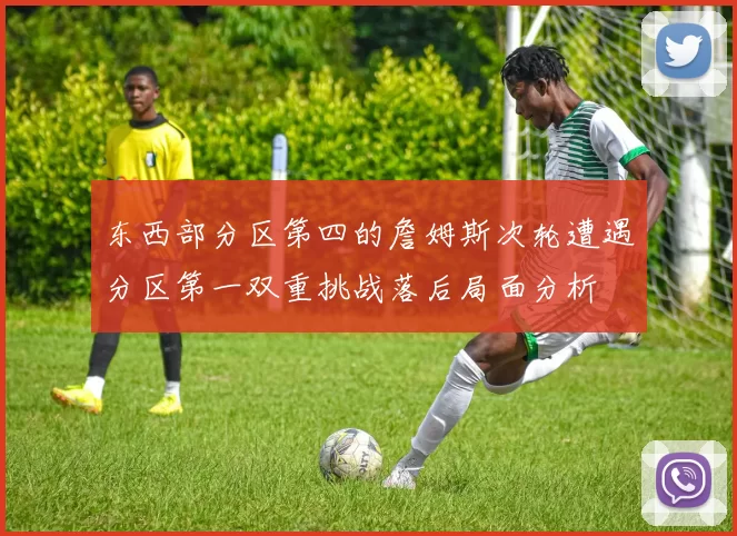 东西部分区第四的詹姆斯次轮遭遇分区第一双重挑战落后局面分析