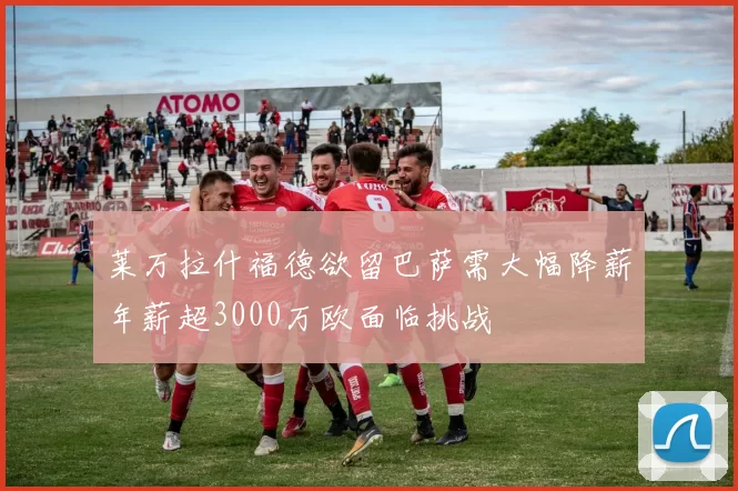 莱万拉什福德欲留巴萨需大幅降薪年薪超3000万欧面临挑战